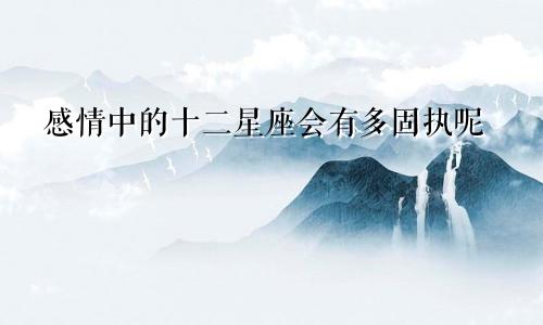 感情中的十二星座会有多固执呢