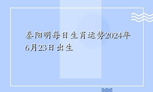 秦阳明每日生肖运势2024年6月23日出生