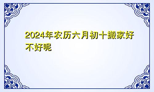2024年农历六月初十搬家好不好呢