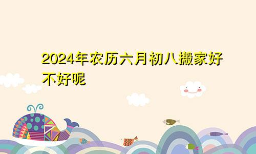 2024年农历六月初八搬家好不好呢