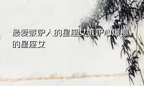 最爱嫉妒人的星座女嫉妒心爆棚的星座女