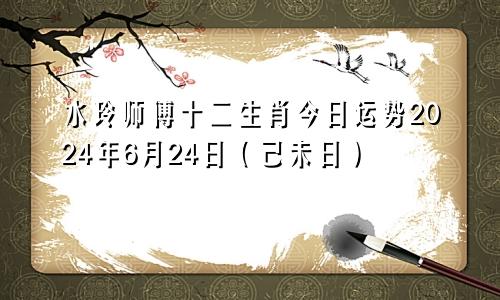 水玲师傅十二生肖今日运势2024年6月24日（己未日）