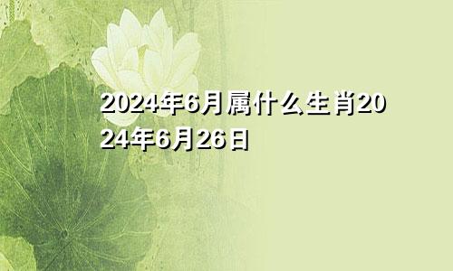 2024年6月属什么生肖2024年6月26日