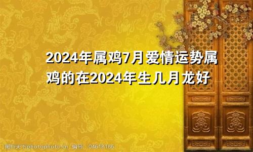 2024年属鸡7月爱情运势属鸡的在2024年生几月龙好