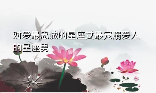 对爱最忠诚的星座女最宠溺爱人的星座男