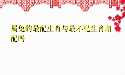 属兔的最配生肖与最不配生肖相配吗