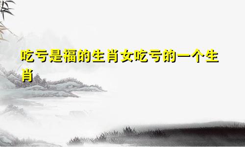 吃亏是福的生肖女吃亏的一个生肖