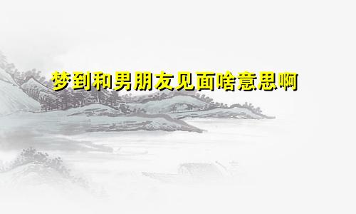 梦到和男朋友见面啥意思啊