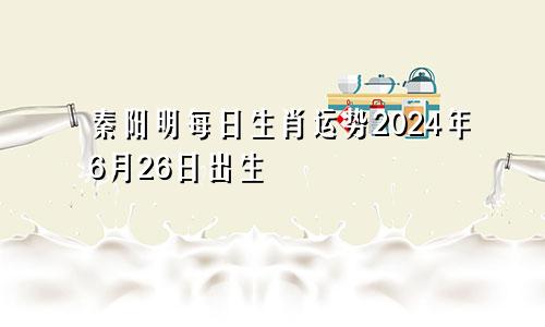 秦阳明每日生肖运势2024年6月26日出生