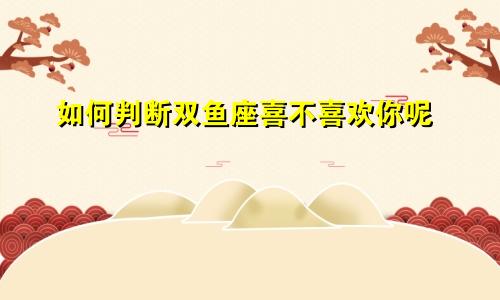 如何判断双鱼座喜不喜欢你呢