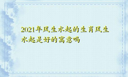 2021年风生水起的生肖风生水起是好的寓意吗