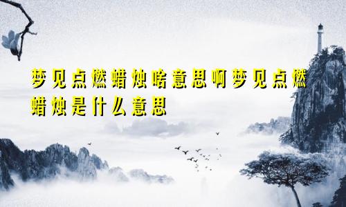 梦见点燃蜡烛啥意思啊梦见点燃蜡烛是什么意思