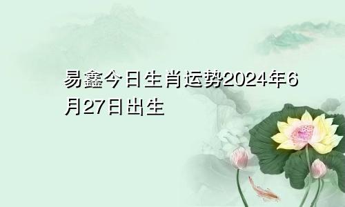 易鑫今日生肖运势2024年6月27日出生