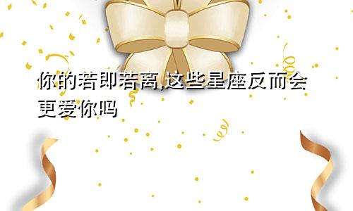 你的若即若离,这些星座反而会更爱你吗