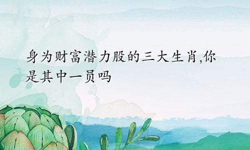 身为财富潜力股的三大生肖,你是其中一员吗