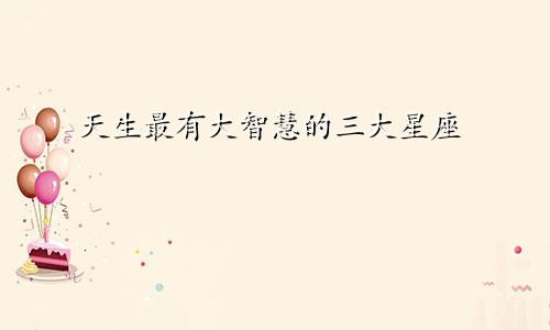 天生最有大智慧的三大星座
