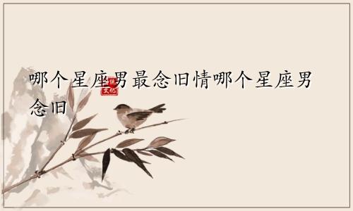 哪个星座男最念旧情哪个星座男念旧