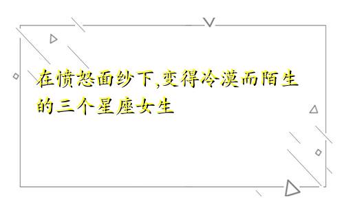 在愤怒面纱下,变得冷漠而陌生的三个星座女生