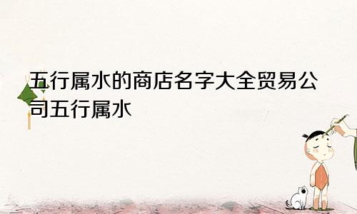 五行属水的商店名字大全贸易公司五行属水