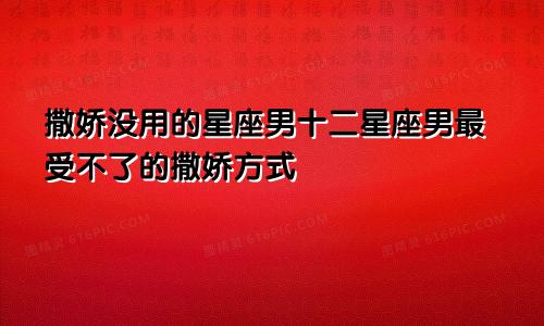 撒娇没用的星座男十二星座男最受不了的撒娇方式