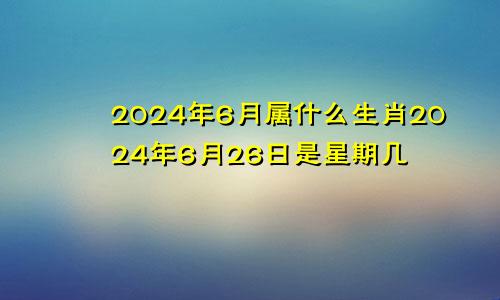 2024年6月属什么生肖2024年6月26日是星期几