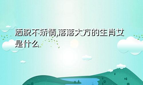 洒脱不矫情,落落大方的生肖女是什么