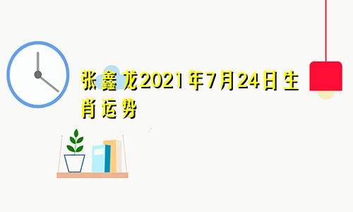 张鑫龙2021年7月24日生肖运势