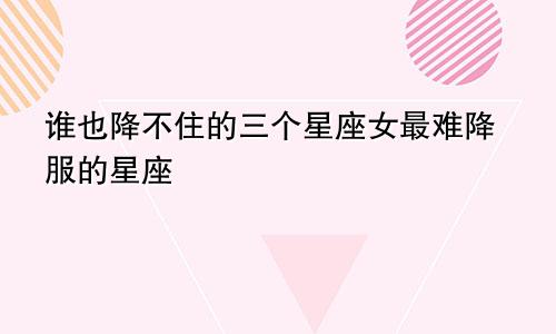 谁也降不住的三个星座女最难降服的星座