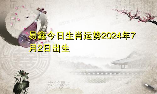 易鑫今日生肖运势2024年7月2日出生