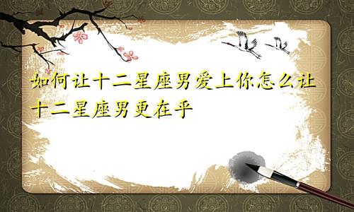 如何让十二星座男爱上你怎么让十二星座男更在乎