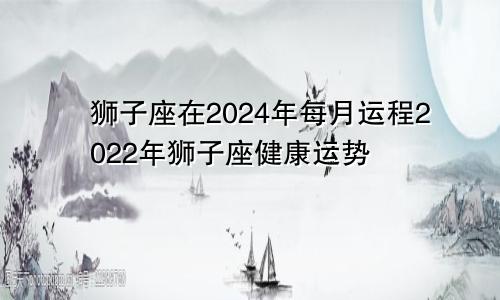 狮子座在2024年每月运程2022年狮子座健康运势
