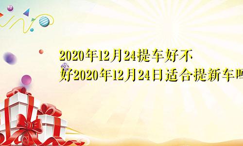 2020年12月24提车好不好2020年12月24日适合提新车吗