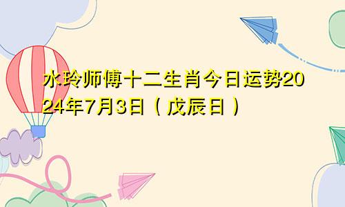 水玲师傅十二生肖今日运势2024年7月3日(戊辰日)