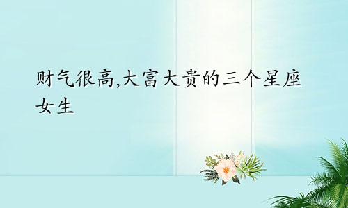 财气很高,大富大贵的三个星座女生