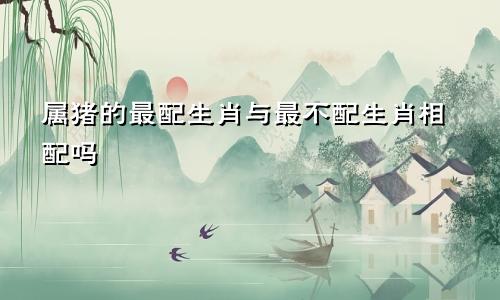 属猪的最配生肖与最不配生肖相配吗