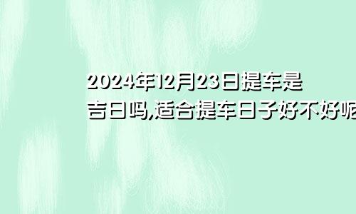 2024年12月23日提车是吉日吗,适合提车日子好不好呢