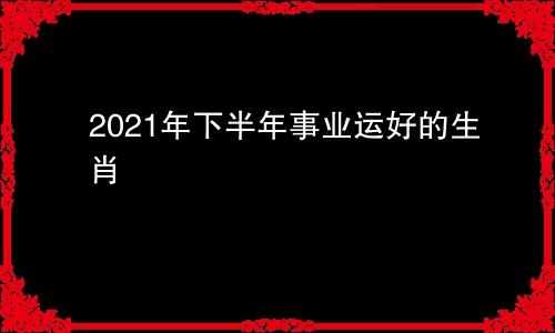 2021年下半年事业运好的生肖