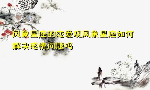 风象星座的恋爱观风象星座如何解决感情问题吗