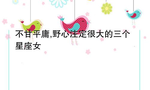 不甘平庸,野心注定很大的三个星座女