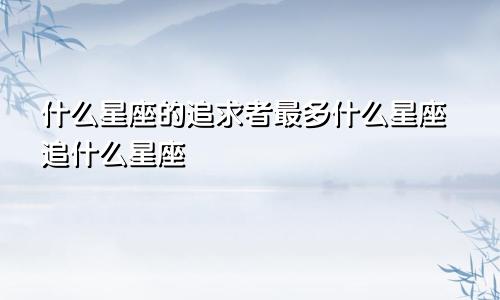 什么星座的追求者最多什么星座追什么星座