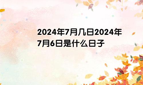 2024年7月几日2024年7月6日是什么日子
