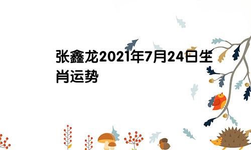 张鑫龙2021年7月24日生肖运势