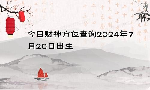 今日财神方位查询2024年7月20日出生