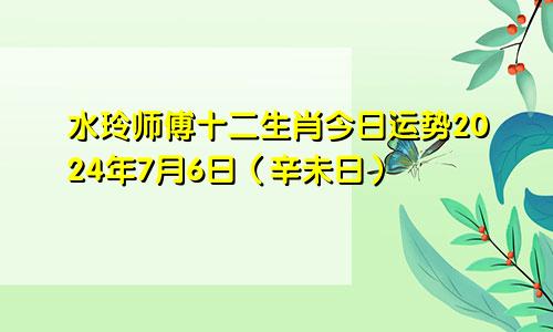 水玲师傅十二生肖今日运势2024年7月6日（辛未日）