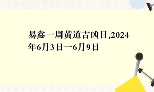 易鑫一周黄道吉凶日,2024年6月3日一6月9日