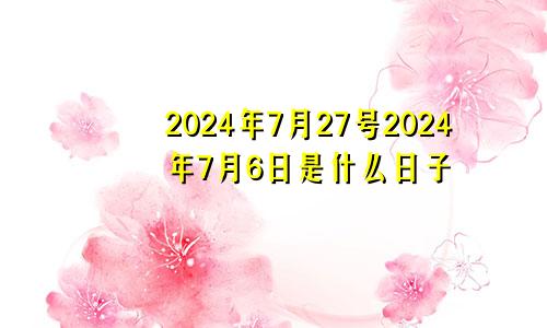 2024年7月27号2024年7月6日是什么日子