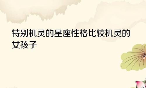 特别机灵的星座性格比较机灵的女孩子