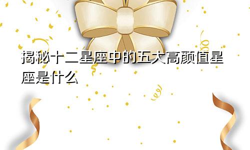 揭秘十二星座中的五大高颜值星座是什么