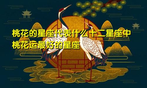 桃花的星座代表什么十二星座中桃花运最好的星座