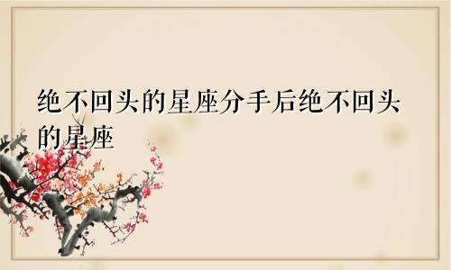 绝不回头的星座分手后绝不回头的星座